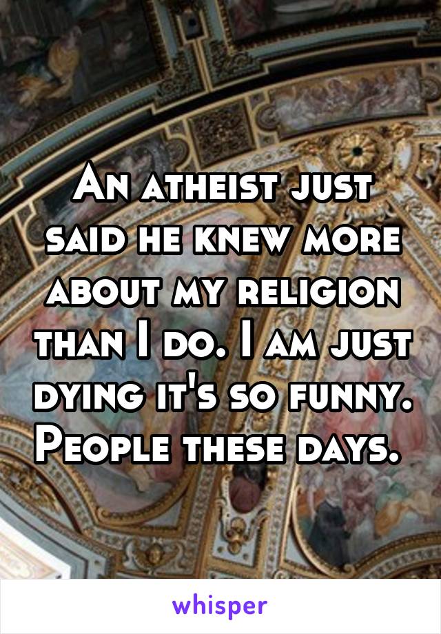 An atheist just said he knew more about my religion than I do. I am just dying it's so funny. People these days. 