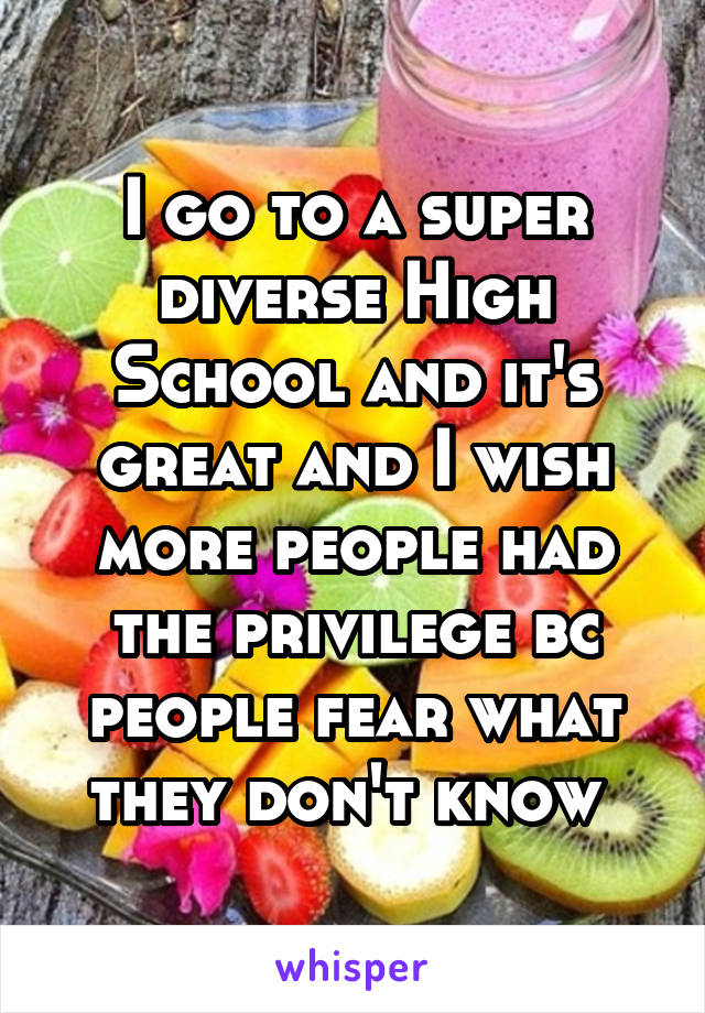 I go to a super diverse High School and it's great and I wish more people had the privilege bc people fear what they don't know 