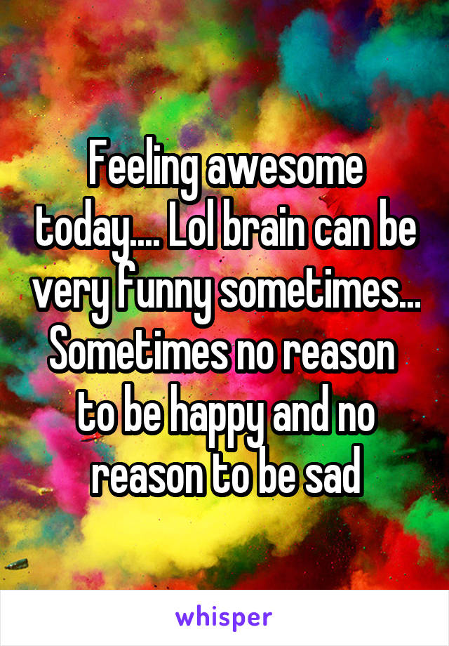 Feeling awesome today.... Lol brain can be very funny sometimes... Sometimes no reason  to be happy and no reason to be sad