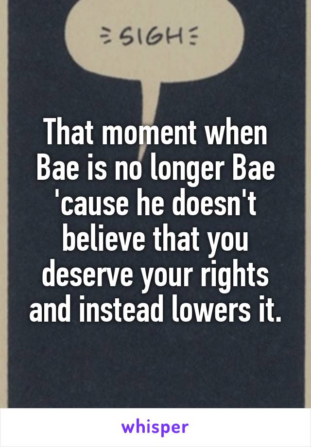 That moment when Bae is no longer Bae 'cause he doesn't believe that you deserve your rights and instead lowers it.