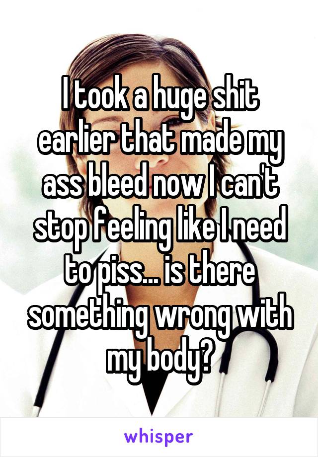 I took a huge shit earlier that made my ass bleed now I can't stop feeling like I need to piss... is there something wrong with my body?