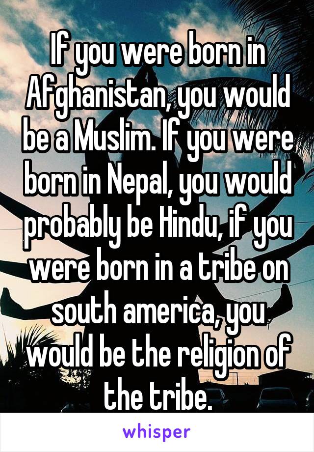 If you were born in Afghanistan, you would be a Muslim. If you were born in Nepal, you would probably be Hindu, if you were born in a tribe on south america, you would be the religion of the tribe.