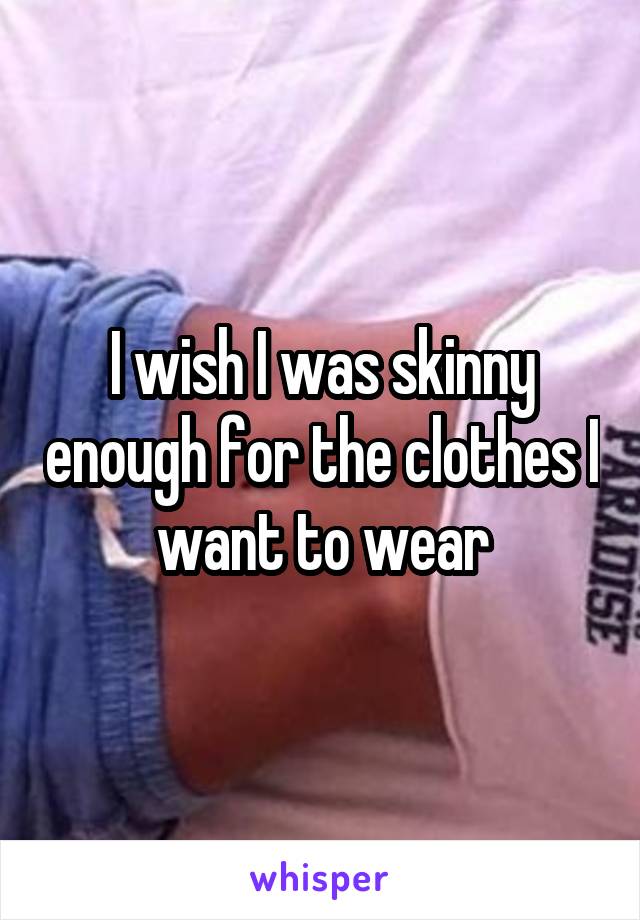 I wish I was skinny enough for the clothes I want to wear