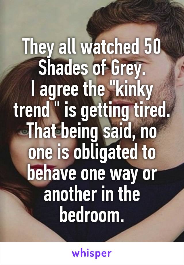 They all watched 50 Shades of Grey.
I agree the "kinky trend " is getting tired.
That being said, no one is obligated to behave one way or another in the bedroom.