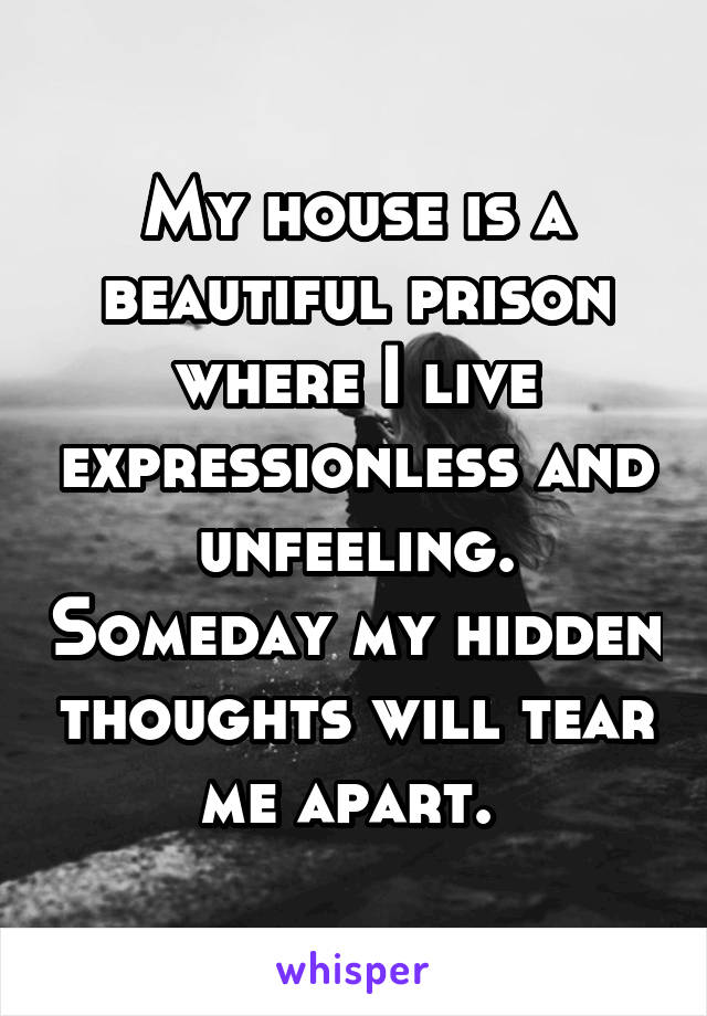 My house is a beautiful prison where I live expressionless and unfeeling. Someday my hidden thoughts will tear me apart. 