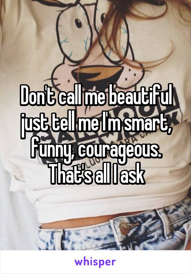 Don't call me beautiful just tell me I'm smart, funny, courageous. That's all I ask