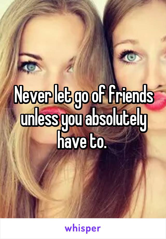 Never let go of friends unless you absolutely have to. 