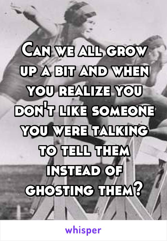 Can we all grow up a bit and when you realize you don't like someone you were talking to tell them instead of ghosting them?