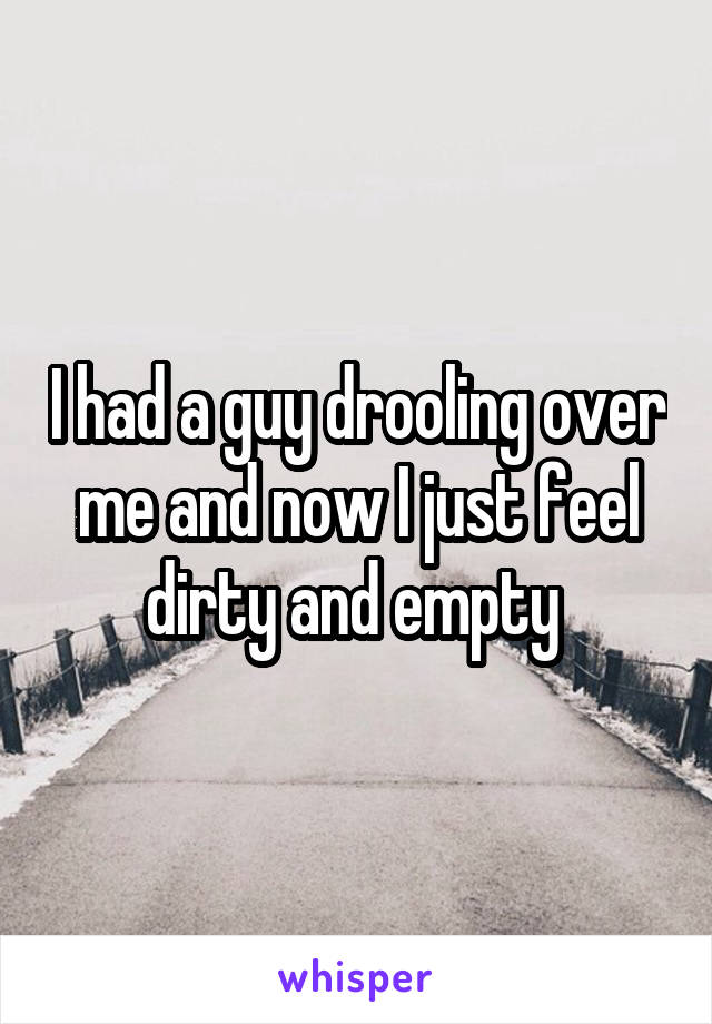 I had a guy drooling over me and now I just feel dirty and empty 