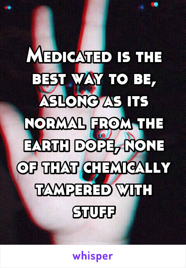 Medicated is the best way to be, aslong as its normal from the earth dope, none of that chemically tampered with stuff