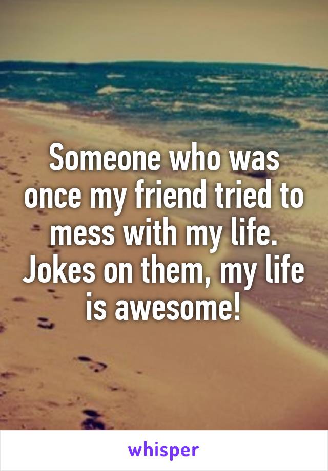 Someone who was once my friend tried to mess with my life. Jokes on them, my life is awesome!