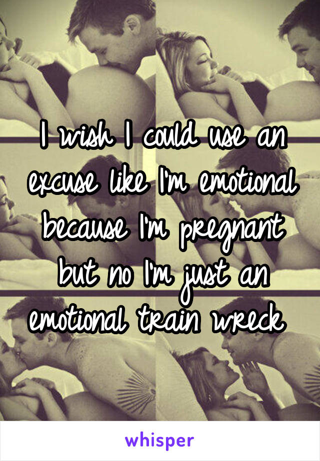 I wish I could use an excuse like I'm emotional because I'm pregnant but no I'm just an emotional train wreck 