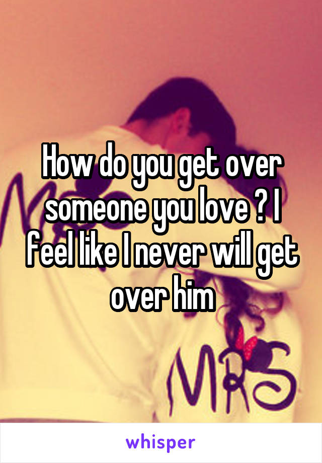 How do you get over someone you love ? I feel like I never will get over him