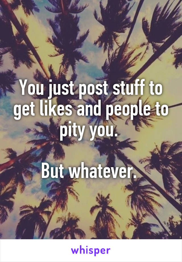 You just post stuff to get likes and people to pity you. 

But whatever. 