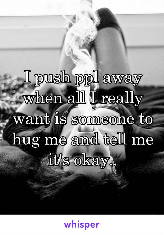 I push ppl away when all I really want is someone to hug me and tell me it's okay..