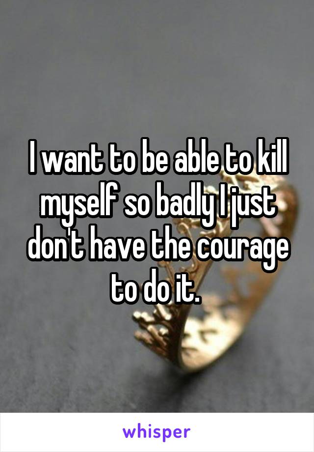 I want to be able to kill myself so badly I just don't have the courage to do it. 