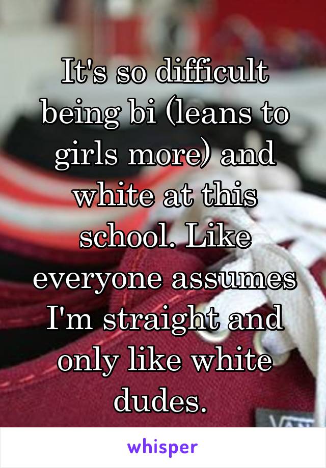 It's so difficult being bi (leans to girls more) and white at this school. Like everyone assumes I'm straight and only like white dudes. 