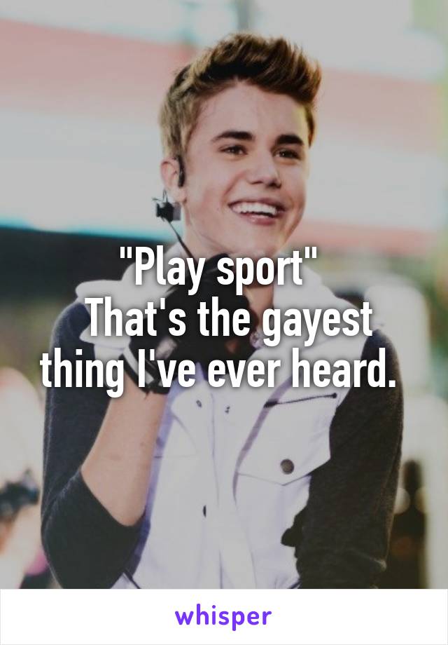 "Play sport" 
 That's the gayest thing I've ever heard. 