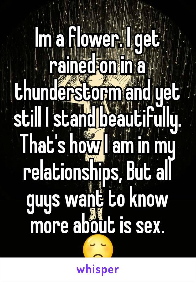 Im a flower. I get rained on in a thunderstorm and yet still I stand beautifully. That's how I am in my relationships, But all guys want to know more about is sex. 😞