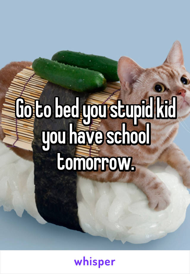 Go to bed you stupid kid you have school tomorrow.