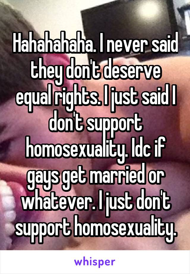 Hahahahaha. I never said they don't deserve equal rights. I just said I don't support homosexuality. Idc if gays get married or whatever. I just don't support homosexuality.