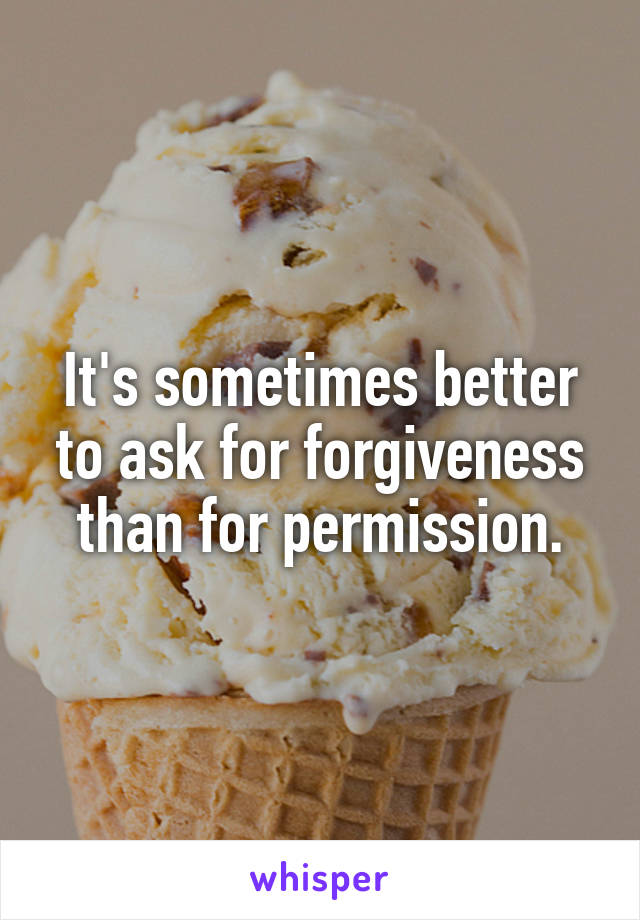 It's sometimes better to ask for forgiveness than for permission.