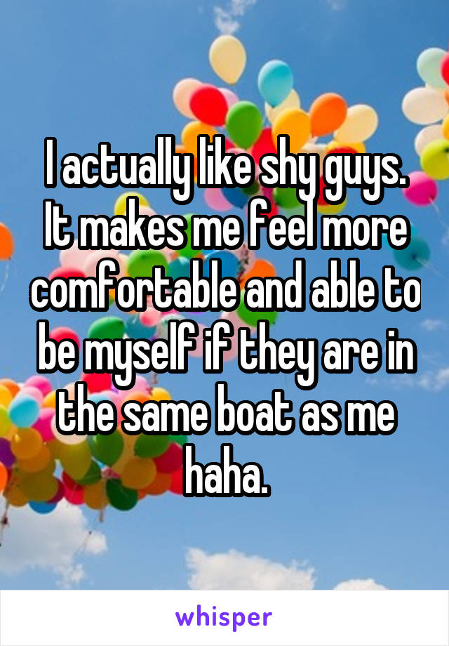 I actually like shy guys. It makes me feel more comfortable and able to be myself if they are in the same boat as me haha.