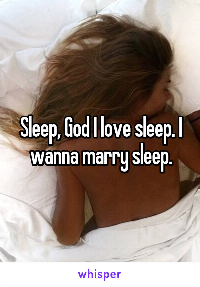 Sleep, God I love sleep. I wanna marry sleep.