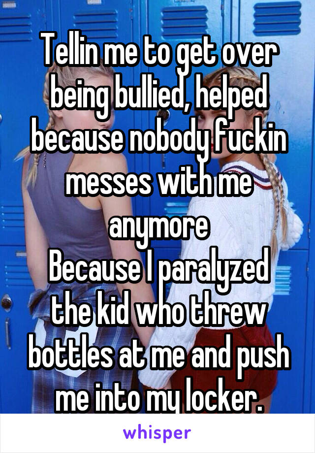 Tellin me to get over being bullied, helped because nobody fuckin messes with me anymore
Because I paralyzed the kid who threw bottles at me and push me into my locker.