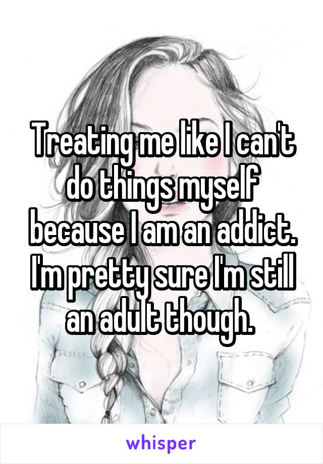 Treating me like I can't do things myself because I am an addict. I'm pretty sure I'm still an adult though. 