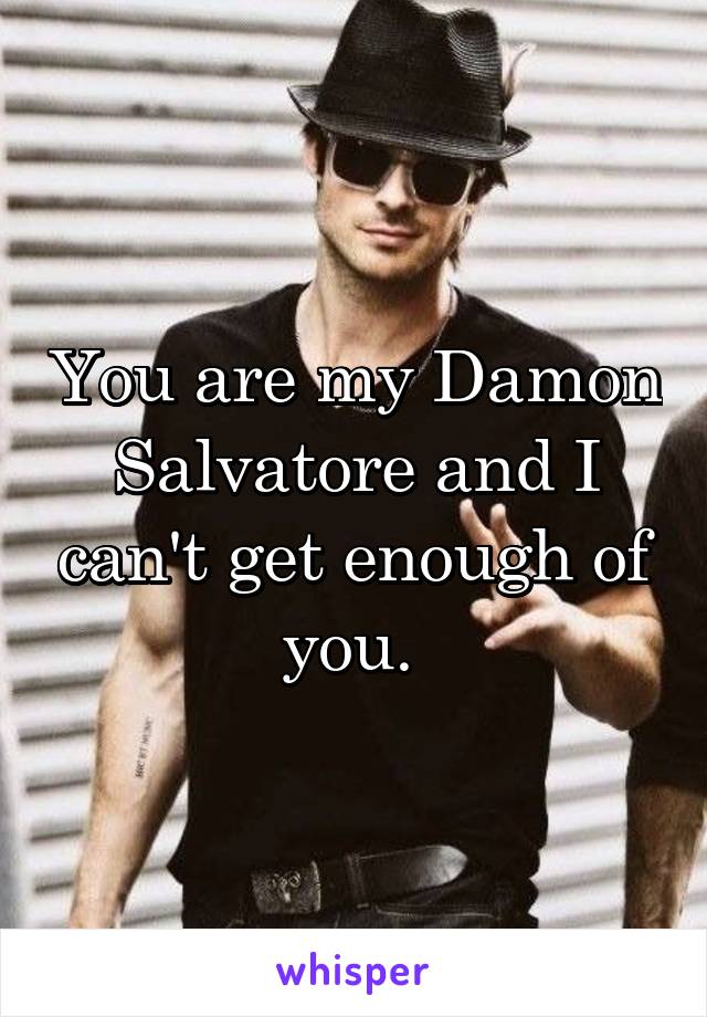 You are my Damon Salvatore and I can't get enough of you. 