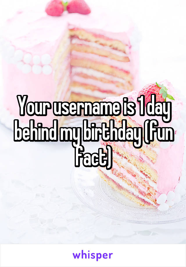 Your username is 1 day behind my birthday (fun fact)