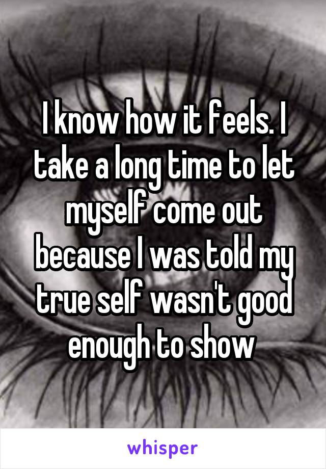 I know how it feels. I take a long time to let myself come out because I was told my true self wasn't good enough to show 