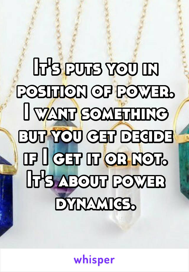 It's puts you in position of power. I want something but you get decide if I get it or not. It's about power dynamics.