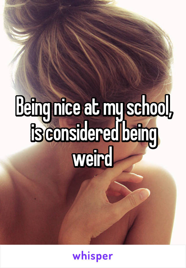 Being nice at my school, is considered being weird 