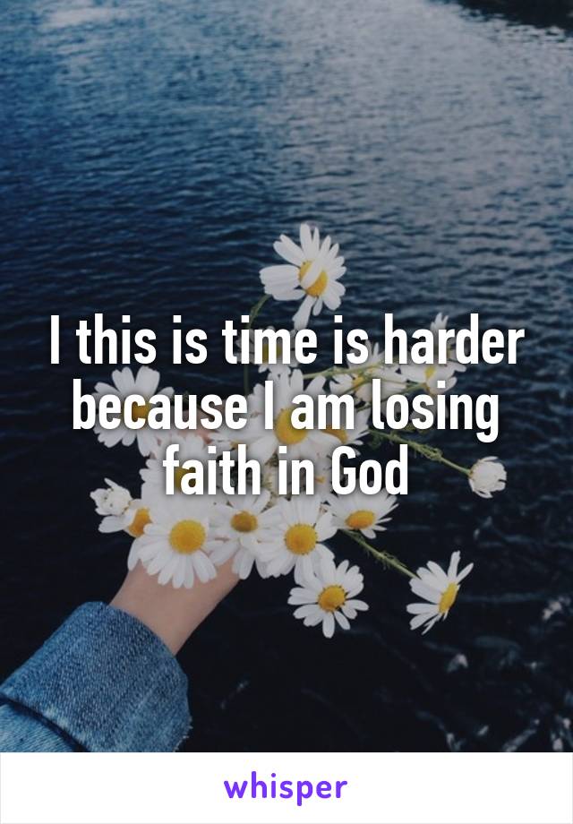 I this is time is harder because I am losing faith in God