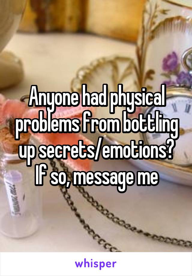 Anyone had physical problems from bottling up secrets/emotions? If so, message me