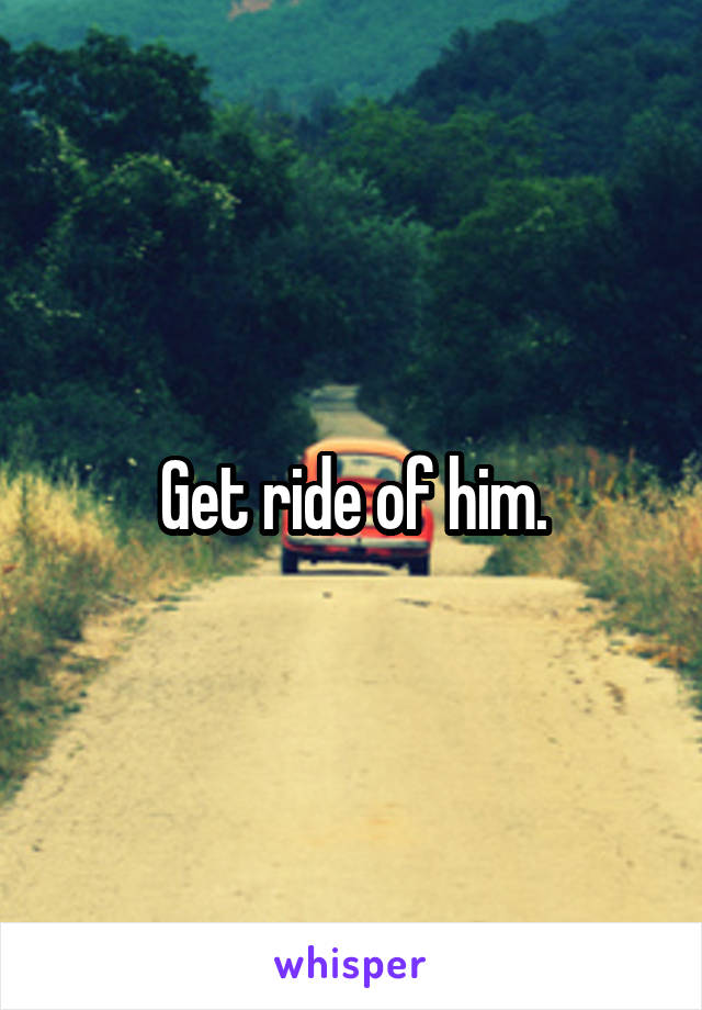 Get ride of him.