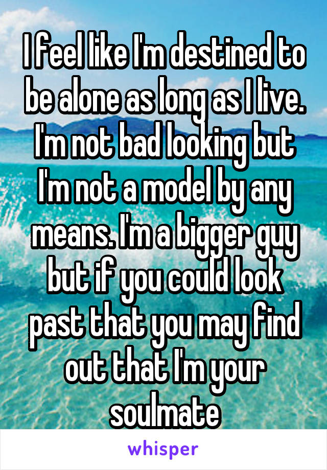 I feel like I'm destined to be alone as long as I live. I'm not bad looking but I'm not a model by any means. I'm a bigger guy but if you could look past that you may find out that I'm your soulmate