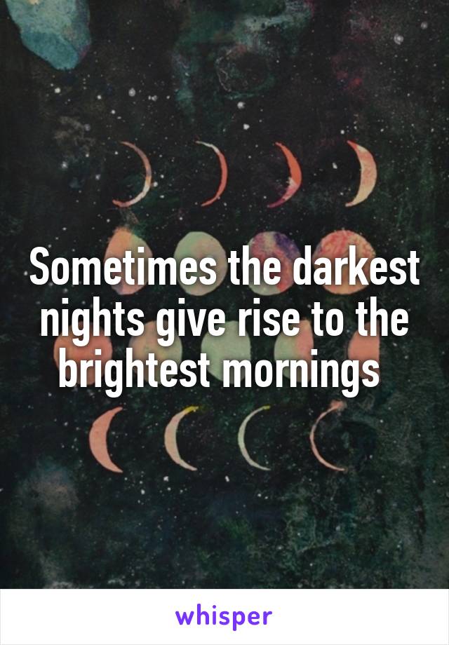 Sometimes the darkest nights give rise to the brightest mornings 