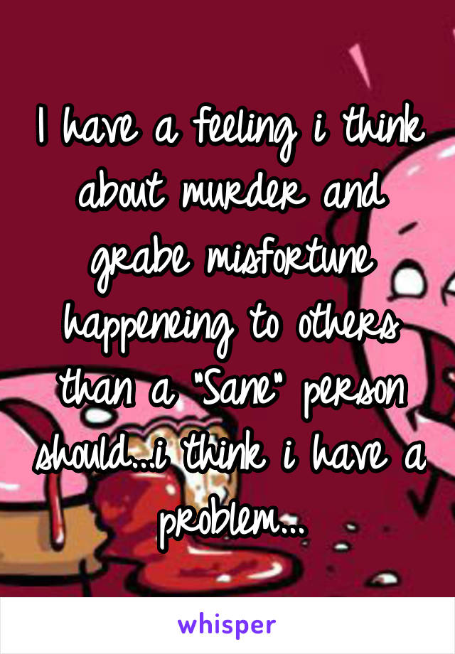 I have a feeling i think about murder and grabe misfortune happeneing to others than a "Sane" person should...i think i have a problem...