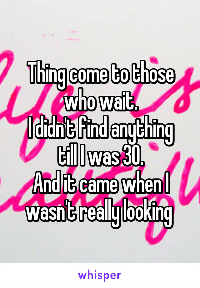 Thing come to those who wait.
I didn't find anything till I was 30.
And it came when I wasn't really looking 