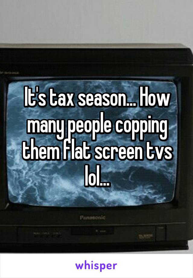 It's tax season... How many people copping them flat screen tvs lol...