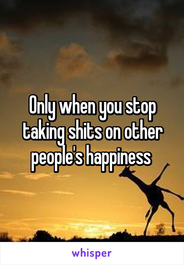 Only when you stop taking shits on other people's happiness 