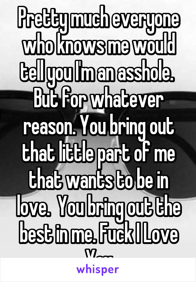 Pretty much everyone who knows me would tell you I'm an asshole. 
But for whatever reason. You bring out that little part of me that wants to be in love.  You bring out the best in me. Fuck I Love You