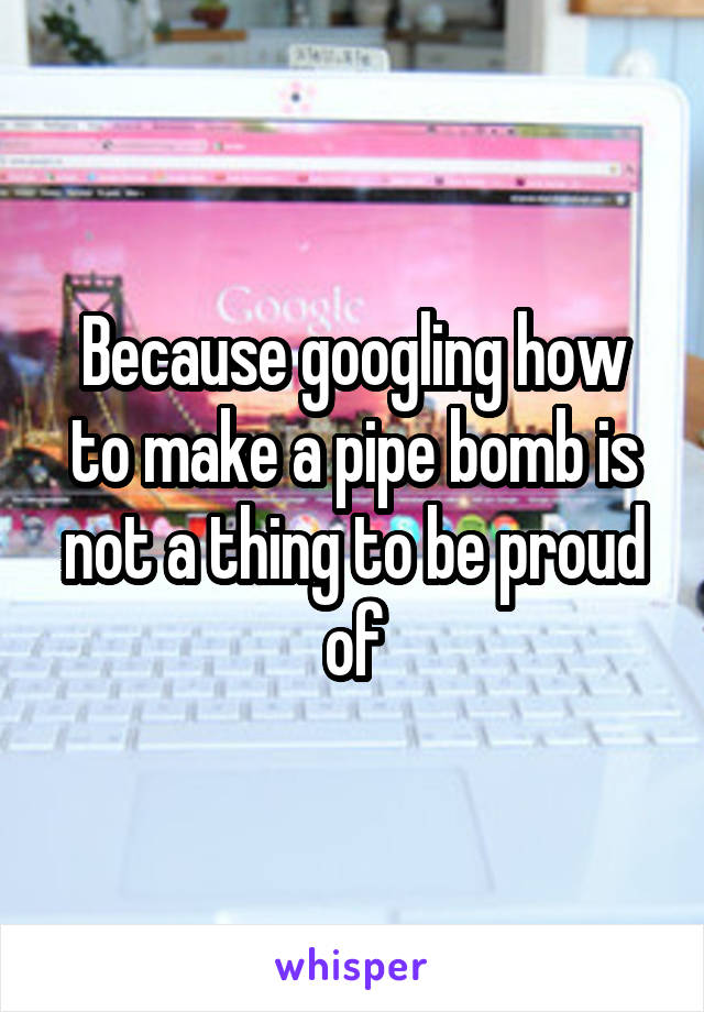 Because googling how to make a pipe bomb is not a thing to be proud of