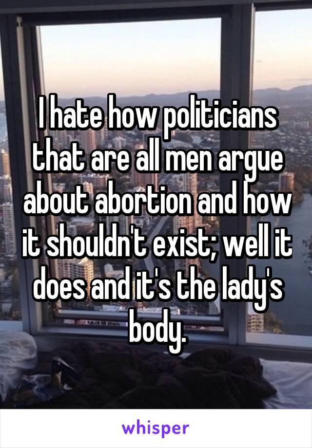 I hate how politicians that are all men argue about abortion and how it shouldn't exist; well it does and it's the lady's body.