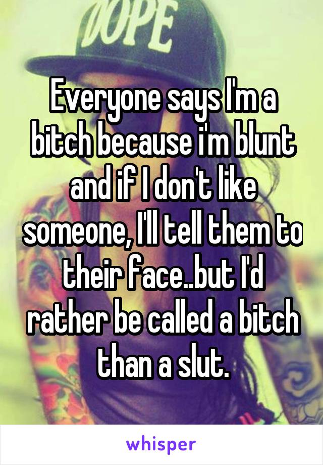 Everyone says I'm a bitch because i'm blunt and if I don't like someone, I'll tell them to their face..but I'd rather be called a bitch than a slut.