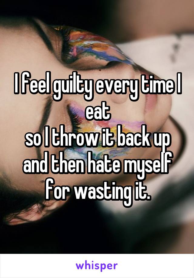 I feel guilty every time I eat
so I throw it back up and then hate myself for wasting it.