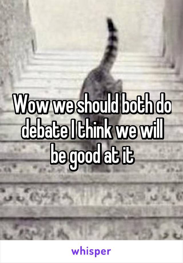 Wow we should both do debate I think we will be good at it